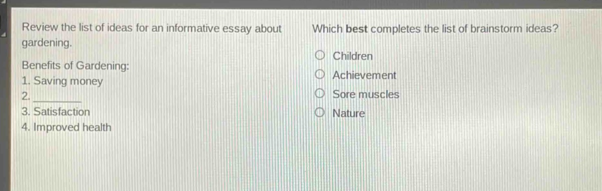 review the list of ideas for an informative essay about gardening. benefits of gardening: 1. saving money 2. ________ 3. satisfaction 4. improved health which best completes the list of brainstorm ideas? children achievement sore muscles nature
