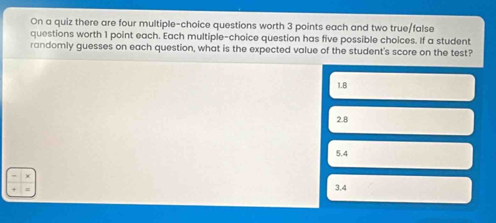 on a quiz there are four multiple - choice questions worth 3 points each and two true/false questions worth 1 point each. each multiple - choice question has five possible choices. if a student randomly guesses on each question, what is the expected value of the students score on the test? 1.8 2.8 5.4 3.4