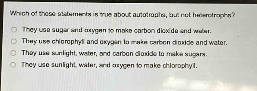 which of these statements is true about autotrophs, but not heterotrophs?\nthey use sugar and oxygen to make carbon dioxide and water.\nthey use chlorophyll and oxygen to make carbon dioxide and water.\nthey use sunlight, water, and carbon dioxide to make sugars.\nthey use sunlight, water, and oxygen to make chlorophyll.