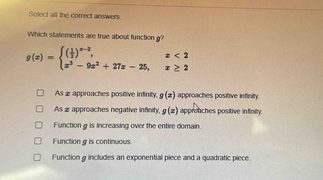 select all the correct answers. which statements are true about function $g$? $g(x)=\begin{cases}(\frac{1}{2})^{x - 2},&x < 2\\x^{3}-9x^{2}+27x - 25,&xgeq2end{cases}$ as $x$ approaches positive infinity, $g(x)$ approaches positive infinity. as $x$ approaches negative infinity, $g(x)$ approaches positive infinity. function $g$ is increasing over the entire domain. function $g$ is continuous. function $g$ includes an exponential piece and a quadratic piece.