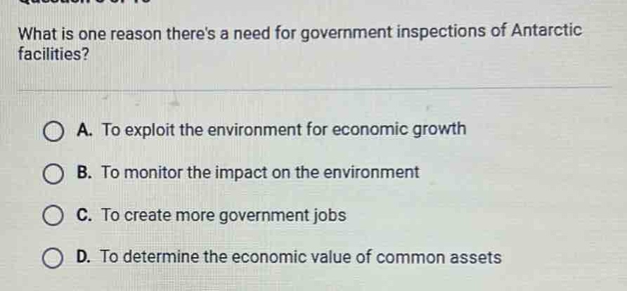 what is one reason theres a need for government inspections of antarctic facilities?\na. to exploit the environment for economic growth\nb. to monitor the impact on the environment\nc. to create more government jobs\nd. to determine the economic value of common assets