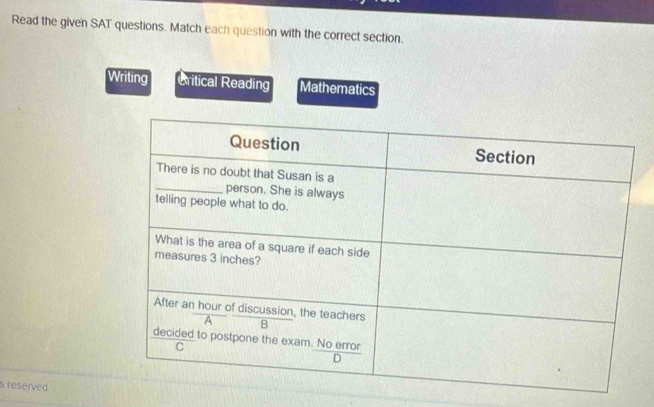 read the given sat questions. match each question with the correct section.\nwriting\ncritical reading\nmathematics\nquestion\tsection\nthere is no doubt that susan is a ______ person. she is always telling people what to do.\nwhat is the area of a square if each side measures 3 inches?\nafter an hour of discussion, the teachers decided to postpone the exam. no error