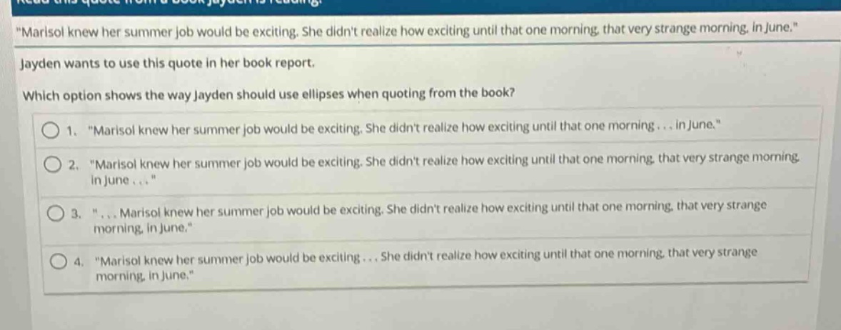 read this quote from a book jayden is reading. \marisol knew her summer job would be exciting. she didnt realize how exciting until that one morning, that very strange morning, in june.\ jayden wants to use this quote in her book report. which option shows the way jayden should use ellipses when quoting from the book? 1. \marisol knew her summer job would be exciting. she didnt realize how exciting until that one morning... in june.\ 2. \marisol knew her summer job would be exciting. she didnt realize how exciting until that one morning, that very strange morning, in june...\ 3. \... marisol knew her summer job would be exciting. she didnt realize how exciting until that one morning, that very strange morning, in june.\ 4. \marisol knew her summer job would be exciting... she didnt realize how exciting until that one morning, that very strange morning, in june.\