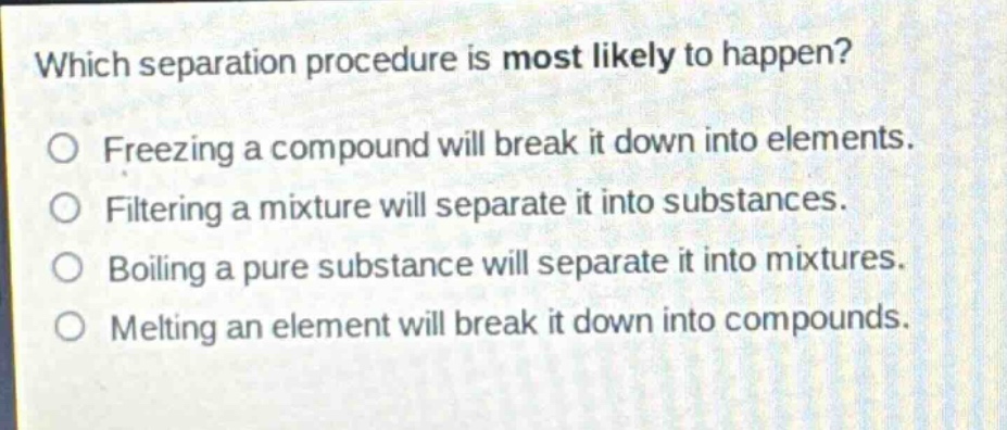 which separation procedure is most likely to happen?\no freezing a compound will break it down into elements.\no filtering a mixture will separate it into substances.\no boiling a pure substance will separate it into mixtures.\no melting an element will break it down into compounds.