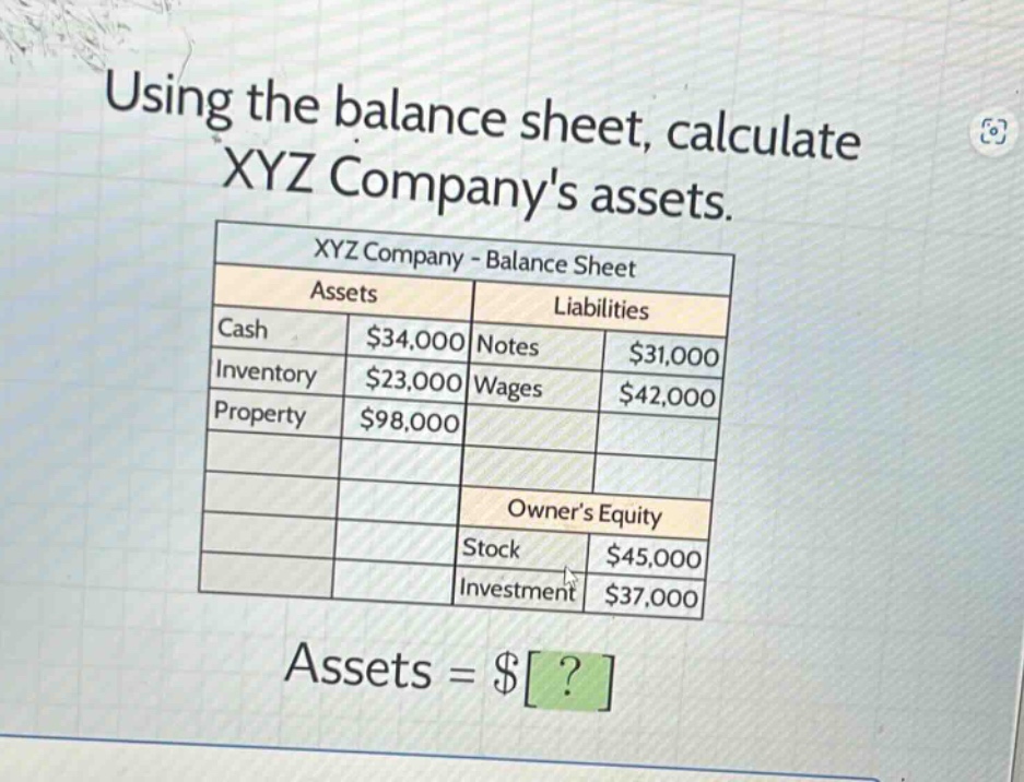 using the balance sheet, calculate xyz companys assets.\nxyz company - balance sheet\n|assets|liabilities|\n|--|--|\n|cash|$34,000|notes|$31,000|\n|inventory|$23,000|wages|$42,000|\n|property|$98,000|\n||owners equity|\n||stock|$45,000|\n||investment|$37,000|\nassets = $?