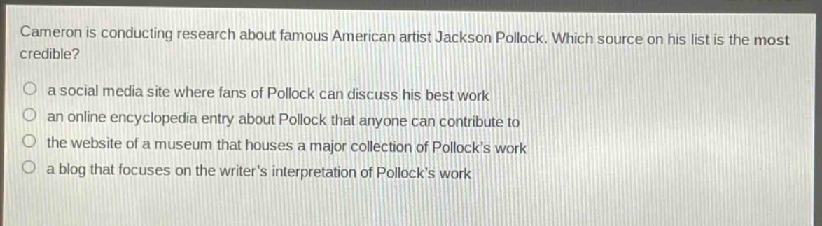 cameron is conducting research about famous american artist jackson pollock. which source on his list is the most credible?\n○ a social media site where fans of pollock can discuss his best work\n○ an online encyclopedia entry about pollock that anyone can contribute to\n○ the website of a museum that houses a major collection of pollocks work\n○ a blog that focuses on the writers interpretation of pollocks work