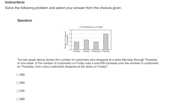 instructions\nsolve the following problem and select your answer from the choices given.\nquestion\nthe bar graph above shows the number of customers who shopped at a store monday through thursday of one week. if the number of customers on friday was a one - fifth increase over the number of customers on thursday, how many customers shopped at the store on friday?\n480\n500\n525\n600