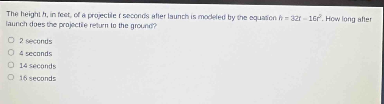 the height h, in feet, of a projectile t seconds after launch is modeled by the equation h = 32t - 16t². how long after launch does the projectile return to the ground?\n2 seconds\n4 seconds\n14 seconds\n16 seconds
