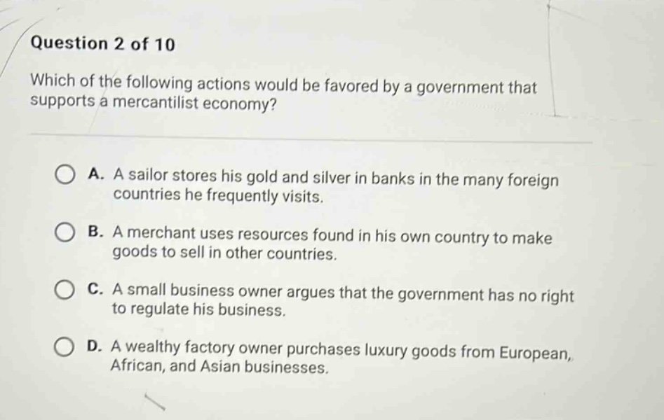 question 2 of 10\nwhich of the following actions would be favored by a government that supports a mercantilist economy?\na. a sailor stores his gold and silver in banks in the many foreign countries he frequently visits.\nb. a merchant uses resources found in his own country to make goods to sell in other countries.\nc. a small business owner argues that the government has no right to regulate his business.\nd. a wealthy factory owner purchases luxury goods from european, african, and asian businesses.