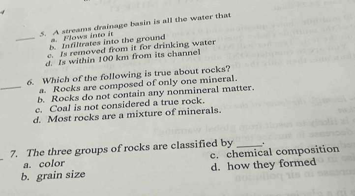 5. a streams drainage basin is all the water that\n a. flows into it\n b. infiltrates into the ground\n c. is removed from it for drinking water\n d. is within 100 km from its channel\n6. which of the following is true about rocks?\n a. rocks are composed of only one mineral matter.\n b. rocks do not contain any nonmineral matter.\n c. coal is not considered a true rock.\n d. most rocks are a mixture of minerals.\n7. the three groups of rocks are classified by ______.\n a. color\n b. grain size\n c. chemical composition\n d. how they formed