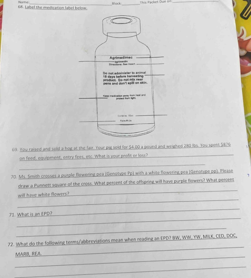 name: block: this packet due on: 68. label the medication label below. agrimedimec - agrimectin directions: see insert. do not administer to animal 18 days before harvesting product. do not crush, chew or spill on skin, keep medication away from heat and protect from light. contents: 50cc farm -a - life 69. you raised and sold a hog at the fair. your pig sold for $4.00 a pound and weighed 280 lbs. you spent $876 on feed, equipment, entry fees, etc. what is your profit or loss? 70. ms. smith crosses a purple flowering pea (genotype pp) with a white flowering pea (genotype pp). please draw a punnett square of the cross. what percent of the offspring will have purple flowers? what percent will have white flowers? 71. what is an epd? 72. what do the following terms/abbreviations mean when reading an epd? bw, ww, yw, milk, ced, doc, marb, rea.