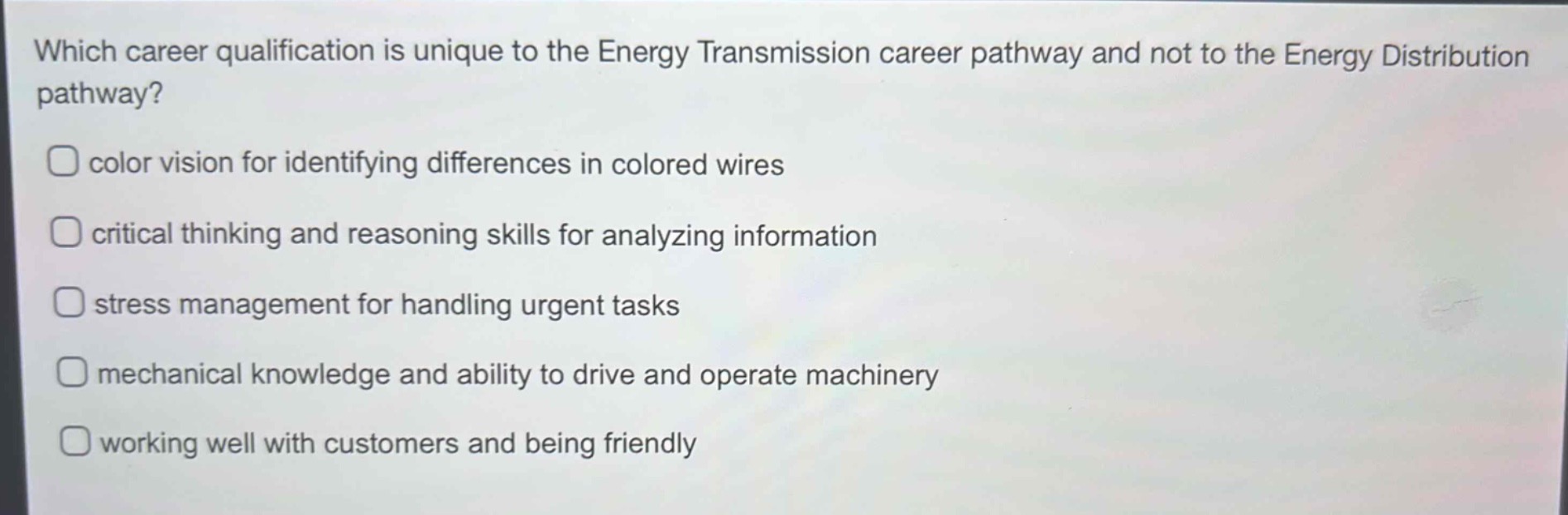 which career qualification is unique to the energy transmission career pathway and not to the energy distribution pathway?\ncolor vision for identifying differences in colored wires\ncritical thinking and reasoning skills for analyzing information\nstress management for handling urgent tasks\nmechanical knowledge and ability to drive and operate machinery\nworking well with customers and being friendly