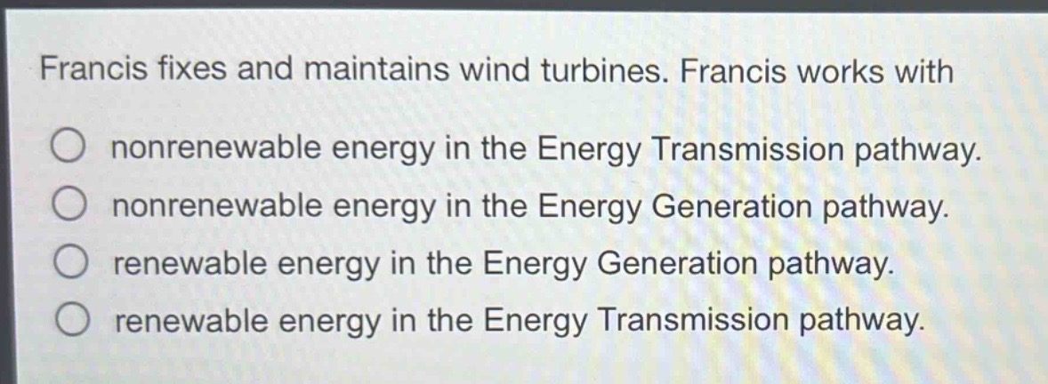 francis fixes and maintains wind turbines. francis works with\nnonrenewable energy in the energy transmission pathway.\nnonrenewable energy in the energy generation pathway.\nrenewable energy in the energy generation pathway.\nrenewable energy in the energy transmission pathway.