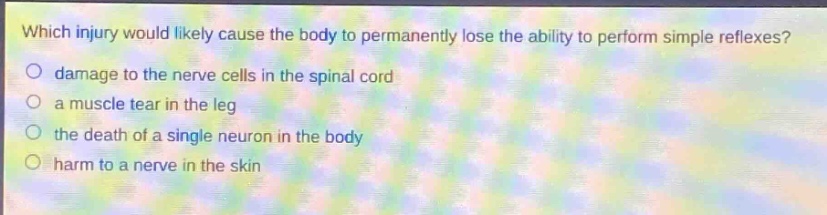 which injury would likely cause the body to permanently lose the ability to perform simple reflexes?\n○ damage to the nerve cells in the spinal cord\n○ a muscle tear in the leg\n○ the death of a single neuron in the body\n○ harm to a nerve in the skin