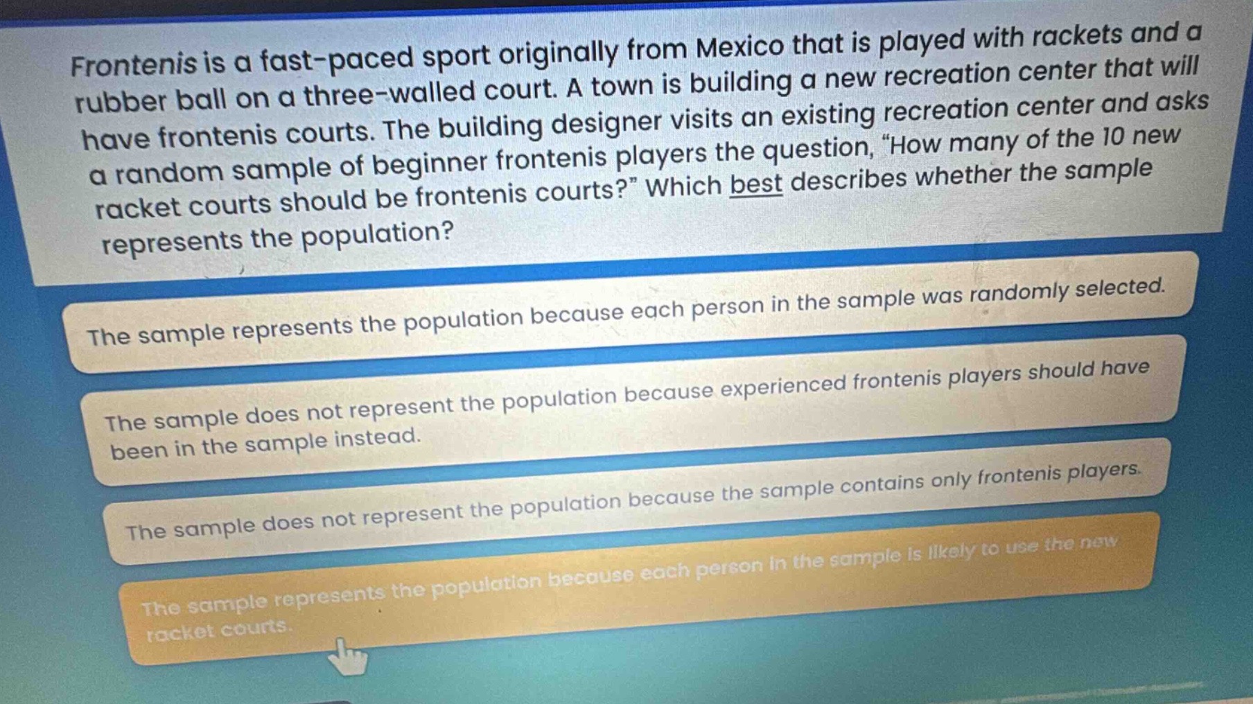 frontenis is a fast - paced sport originally from mexico that is played with rackets and a rubber ball on a three - walled court. a town is building a new recreation center that will have frontenis courts. the building designer visits an existing recreation center and asks a random sample of beginner frontenis players the question, “how many of the 10 new racket courts should be frontenis courts?” which best describes whether the sample represents the population? the sample represents the population because each person in the sample was randomly selected. the sample does not represent the population because experienced frontenis players should have been in the sample instead. the sample does not represent the population because the sample contains only frontenis players. the sample represents the population because each person in the sample is likely to use the new racket courts.