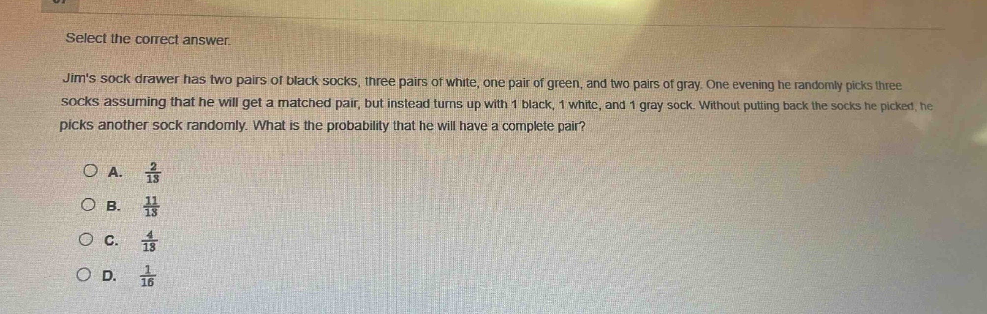 select the correct answer.\njims sock drawer has two pairs of black socks, three pairs of white, one pair of green, and two pairs of gray. one evening he randomly picks three socks assuming that he will get a matched pair, but instead turns up with 1 black, 1 white, and 1 gray sock. without putting back the socks he picked, he picks another sock randomly. what is the probability that he will have a complete pair?\n\na. $\frac{2}{13}$\nb. $\frac{11}{13}$\nc. $\frac{4}{13}$\nd. $\frac{1}{16}$