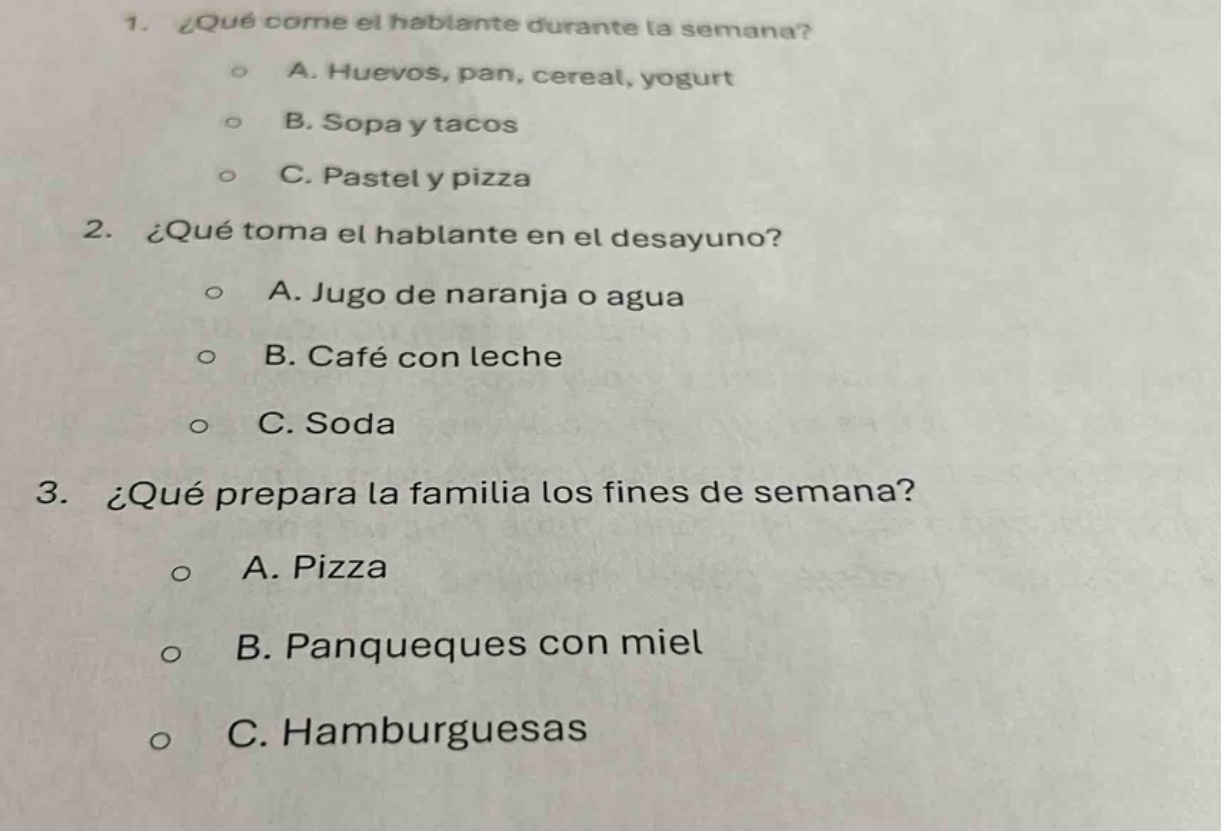 1. ¿qué come el hablante durante la semana?\n o a. huevos, pan, cereal, yogurt\n o b. sopa y tacos\n o c. pastel y pizza\n2. ¿qué toma el hablante en el desayuno?\n o a. jugo de naranja o agua\n o b. café con leche\n o c. soda\n3. ¿qué prepara la familia los fines de semana?\n o a. pizza\n o b. panqueques con miel\n o c. hamburguesas