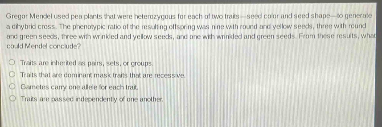 gregor mendel used pea plants that were heterozygous for each of two traits—seed color and seed shape—to generate a dihybrid cross. the phenotypic ratio of the resulting offspring was nine with round and yellow seeds, three with round and green seeds, three with wrinkled and yellow seeds, and one with wrinkled and green seeds. from these results, what could mendel conclude?\n\ntraits are inherited as pairs, sets, or groups.\ntraits that are dominant mask traits that are recessive.\ngametes carry one allele for each trait.\ntraits are passed independently of one another.
