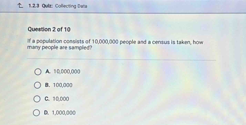 ↑ 1.2.3 quiz: collecting data\nquestion 2 of 10\nif a population consists of 10,000,000 people and a census is taken, how many people are sampled?\na. 10,000,000\nb. 100,000\nc. 10,000\nd. 1,000,000