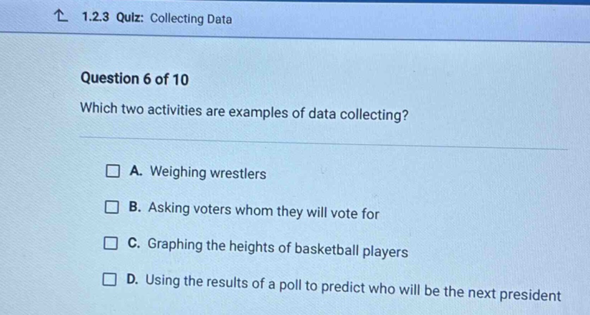 ↑ 1.2.3 quiz: collecting data\nquestion 6 of 10\nwhich two activities are examples of data collecting?\n□ a. weighing wrestlers\n□ b. asking voters whom they will vote for\n□ c. graphing the heights of basketball players\n□ d. using the results of a poll to predict who will be the next president