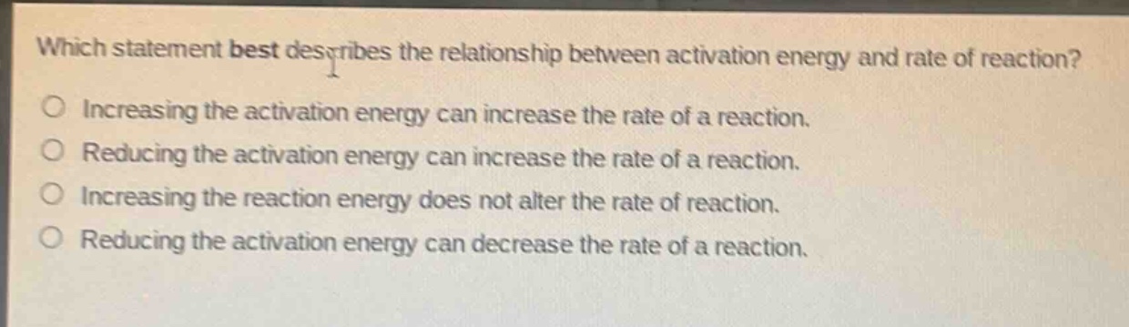 which statement best describes the relationship between activation energy and rate of reaction?\no increasing the activation energy can increase the rate of a reaction.\no reducing the activation energy can increase the rate of a reaction.\no increasing the reaction energy does not alter the rate of reaction.\no reducing the activation energy can decrease the rate of a reaction.