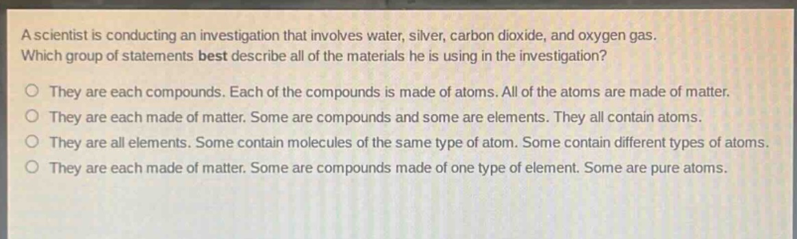 a scientist is conducting an investigation that involves water, silver, carbon dioxide, and oxygen gas. which group of statements best describe all of the materials he is using in the investigation?\no they are each compounds. each of the compounds is made of atoms. all of the atoms are made of matter.\no they are each made of matter. some are compounds and some are elements. they all contain atoms.\no they are all elements. some contain molecules of the same type of atom. some contain different types of atoms.\no they are each made of matter. some are compounds made of one type of element. some are pure atoms.