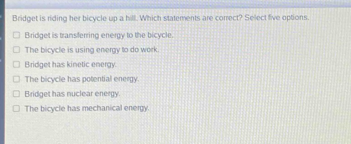 bridget is riding her bicycle up a hill. which statements are correct? select five options.\n□ bridget is transferring energy to the bicycle.\n□ the bicycle is using energy to do work.\n□ bridget has kinetic energy.\n□ the bicycle has potential energy.\n□ bridget has nuclear energy.\n□ the bicycle has mechanical energy.
