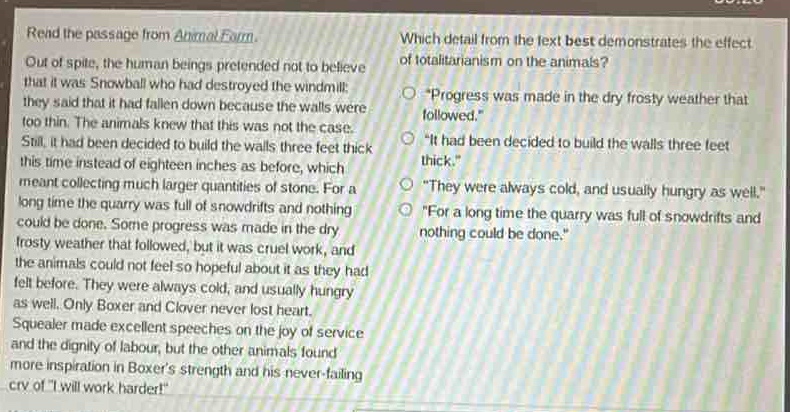 read the passage from animal farm. out of spite, the human beings pretended not to believe that it was snowball who had destroyed the windmill; they said that it had fallen down because the walls were too thin. the animals knew that this was not the case. still, it had been decided to build the walls three feet thick this time instead of eighteen inches as before, which meant collecting much larger quantities of stone. for a long time the quarry was full of snowdrifts and nothing could be done. some progress was made in the dry frosty weather that followed, but it was cruel work, and the animals could not feel so hopeful about it as they had felt before. they were always cold, and usually hungry as well. only boxer and clover never lost heart. squealer made excellent speeches on the joy of service and the dignity of labour, but the other animals found more inspiration in boxers strength and his never - failing cry of i will work harder! which detail from the text best demonstrates the effect of totalitarianism on the animals? - progress was made in the dry frosty weather that followed. - it had been decided to build the walls three feet thick. - they were always cold, and usually hungry as well. - for a long time the quarry was full of snowdrifts and nothing could be done.
