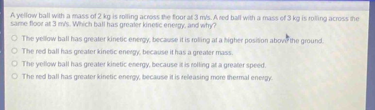 a yellow ball with a mass of 2 kg is rolling across the floor at 3 m/s. a red ball with a mass of 3 kg is rolling across the same floor at 3 m/s. which ball has greater kinetic energy, and why?\nthe yellow ball has greater kinetic energy, because it is rolling at a higher position above the ground.\nthe red ball has greater kinetic energy, because it has a greater mass.\nthe yellow ball has greater kinetic energy, because it is rolling at a greater speed.\nthe red ball has greater kinetic energy, because it is releasing more thermal energy.