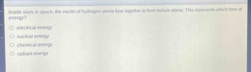 inside stars in space, the nuclei of hydrogen atoms fuse together to form helium atoms. this represents which form of energy?\n○ electrical energy\n○ nuclear energy\n○ chemical energy\n○ radiant energy