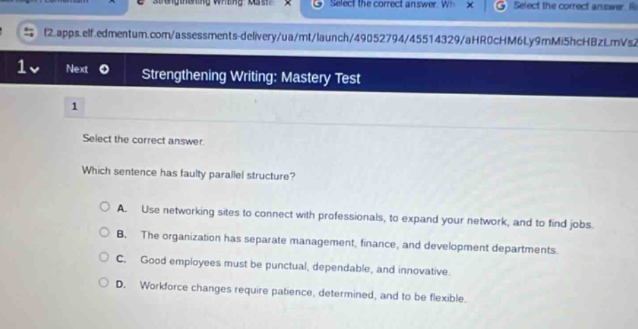 select the correct answer. which sentence has faulty parallel structure? a. use networking sites to connect with professionals, to expand your network, and to find jobs. b. the organization has separate management, finance, and development departments. c. good employees must be punctual, dependable, and innovative. d. workforce changes require patience, determined, and to be flexible.