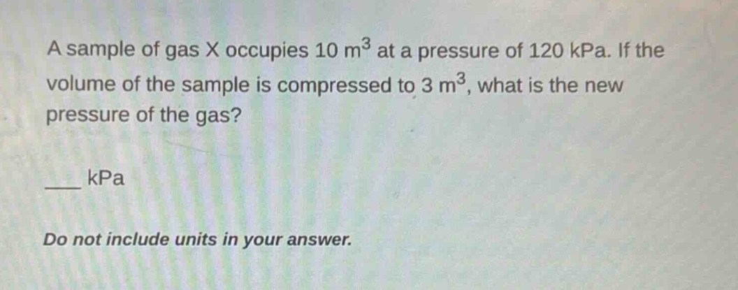 a sample of gas x occupies 10 m³ at a pressure of 120 kpa. if the volume of the sample is compressed to 3 m³, what is the new pressure of the gas?\n___ kpa\ndo not include units in your answer.