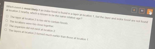 which event is most likely if an index fossil is found in a layer at location 1, but the layer and index fossil are not found at a nearby location 2, which is known to be the same relative age?\nthe layer at location 2 is too old to contain fossils.\nthe locations were not close together.\nthe organism did not exist at location 2.\nthe layers at location 2 formed much earlier than those at location 1
