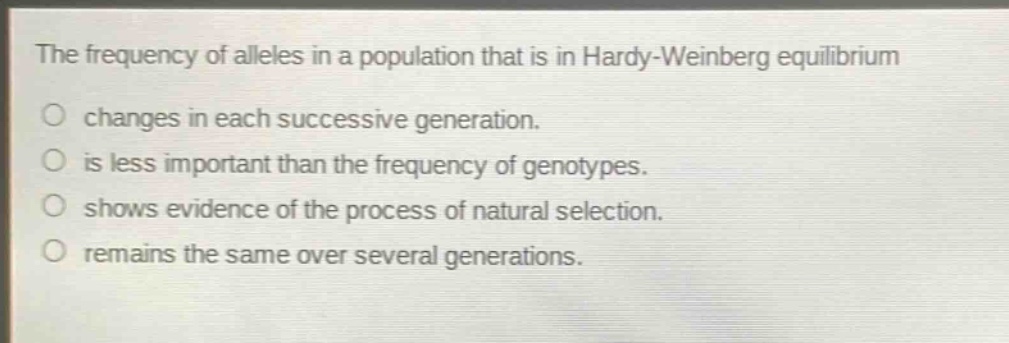 the frequency of alleles in a population that is in hardy - weinberg equilibrium\no changes in each successive generation.\no is less important than the frequency of genotypes.\no shows evidence of the process of natural selection.\no remains the same over several generations.