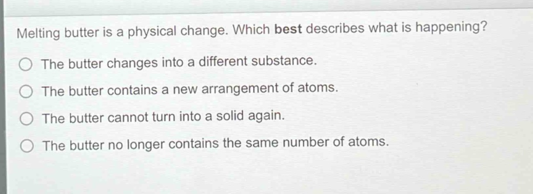 melting butter is a physical change. which best describes what is happening?\nthe butter changes into a different substance.\nthe butter contains a new arrangement of atoms.\nthe butter cannot turn into a solid again.\nthe butter no longer contains the same number of atoms.