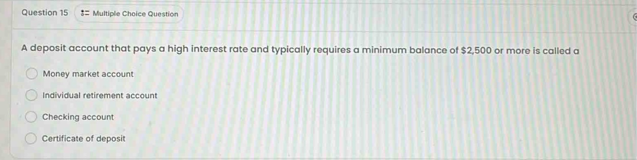 question 15 = multiple choice question\na deposit account that pays a high interest rate and typically requires a minimum balance of $2,500 or more is called a\nmoney market account\nindividual retirement account\nchecking account\ncertificate of deposit