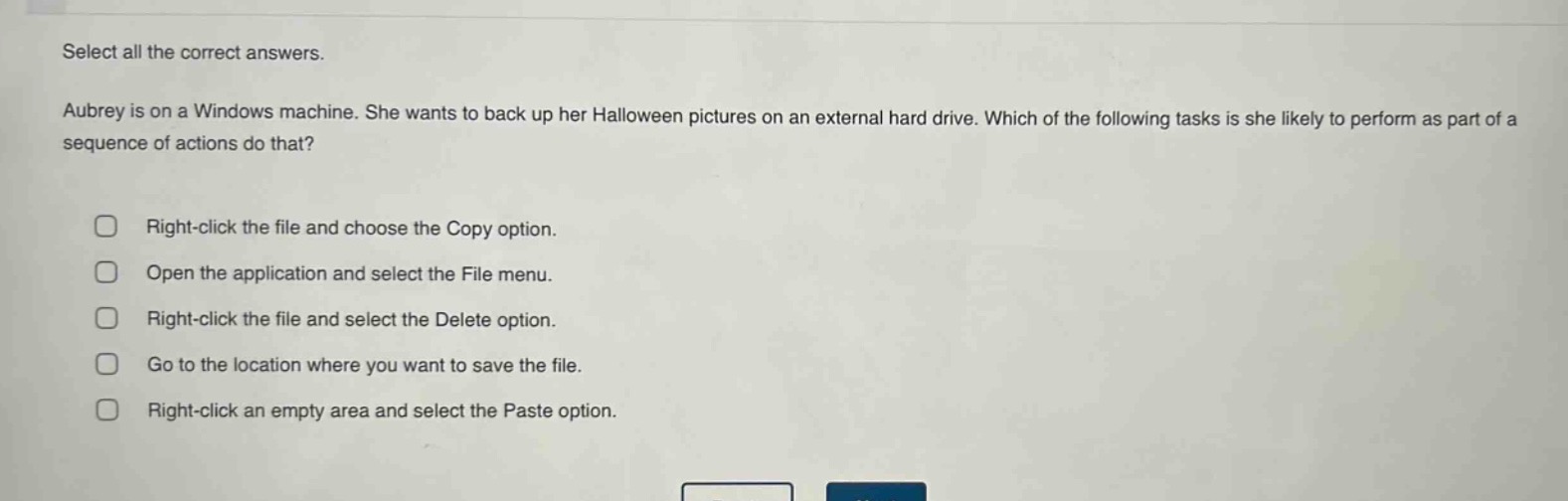 select all the correct answers. aubrey is on a windows machine. she wants to back up her halloween pictures on an external hard drive. which of the following tasks is she likely to perform as part of a sequence of actions do that? right - click the file and choose the copy option. open the application and select the file menu. right - click the file and select the delete option. go to the location where you want to save the file. right - click an empty area and select the paste option.