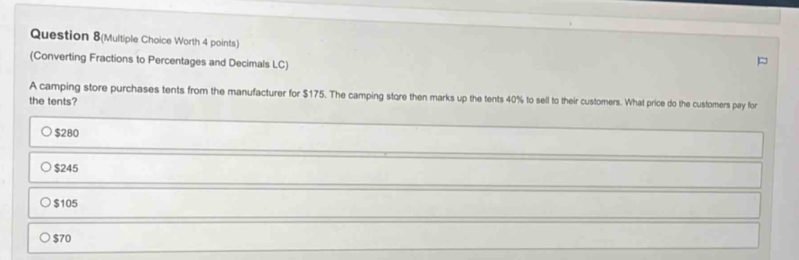 question 8(multiple choice worth 4 points)\n(converting fractions to percentages and decimals lc)\na camping store purchases tents from the manufacturer for $175. the camping store then marks up the tents 40% to sell to their customers. what price do the customers pay for the tents?\n$280\n$245\n$105\n$70