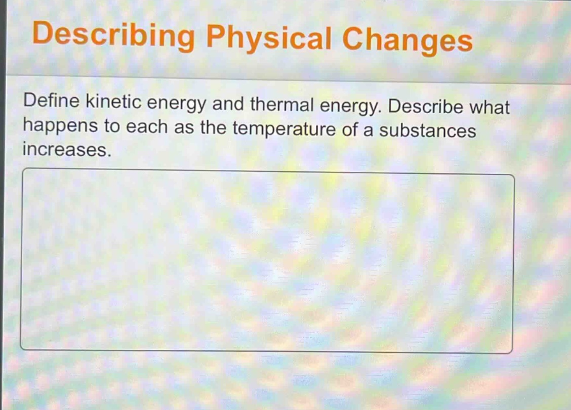 describing physical changes\ndefine kinetic energy and thermal energy. describe what happens to each as the temperature of a substances increases.