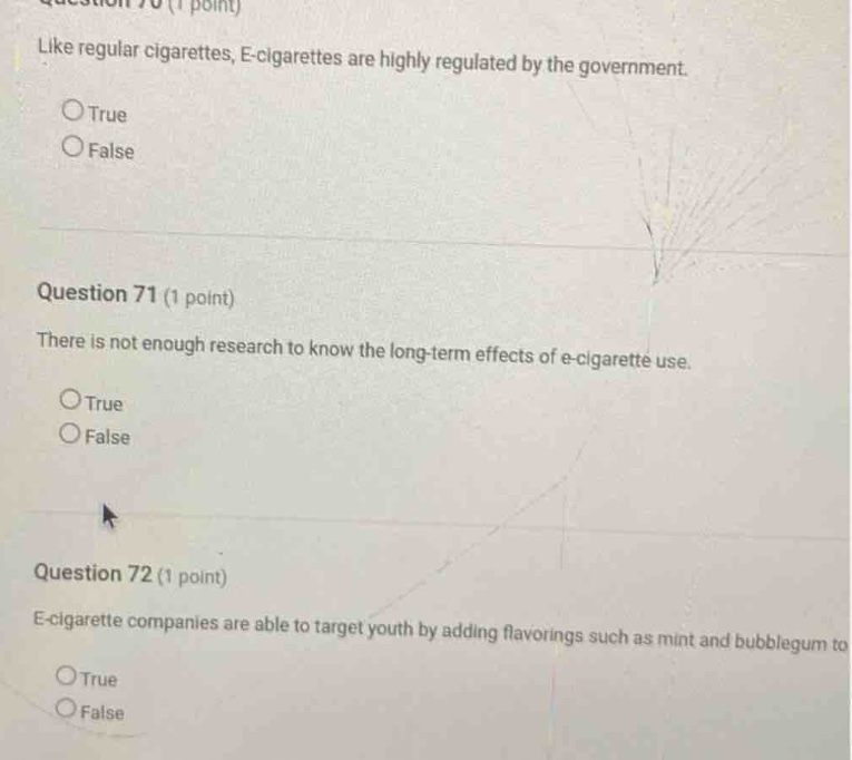 question 70 (1 point) like regular cigarettes, e - cigarettes are highly regulated by the government. \ntrue\nfalse\nquestion 71 (1 point) there is not enough research to know the long - term effects of e - cigarette use.\ntrue\nfalse\nquestion 72 (1 point) e - cigarette companies are able to target youth by adding flavorings such as mint and bubblegum to\ntrue\nfalse