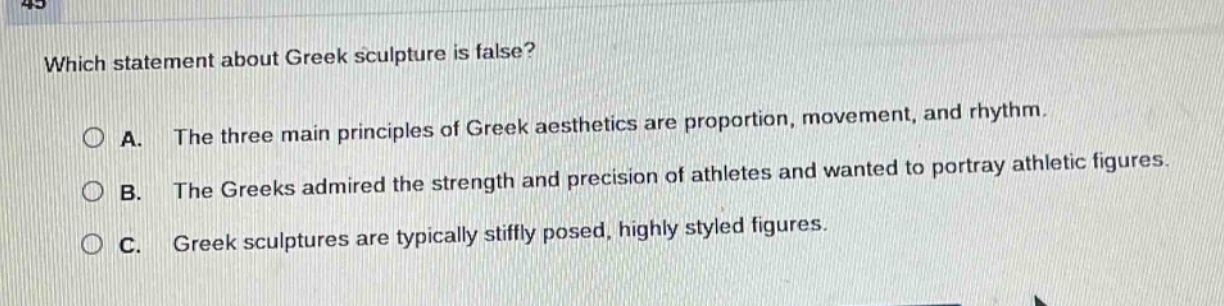 which statement about greek sculpture is false?\na. the three main principles of greek aesthetics are proportion, movement, and rhythm.\nb. the greeks admired the strength and precision of athletes and wanted to portray athletic figures.\nc. greek sculptures are typically stiffly posed, highly styled figures.