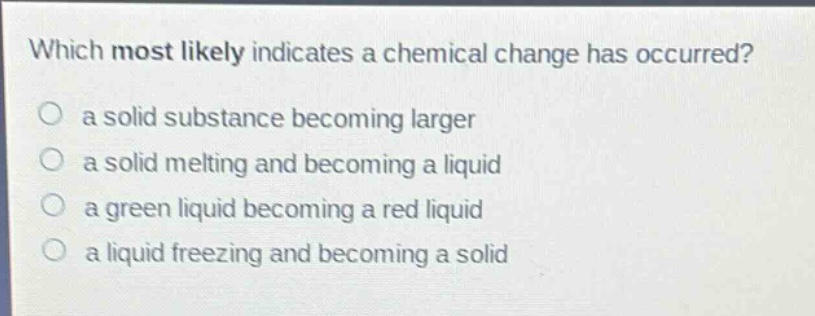 which most likely indicates a chemical change has occurred?\no a solid substance becoming larger\no a solid melting and becoming a liquid\no a green liquid becoming a red liquid\no a liquid freezing and becoming a solid