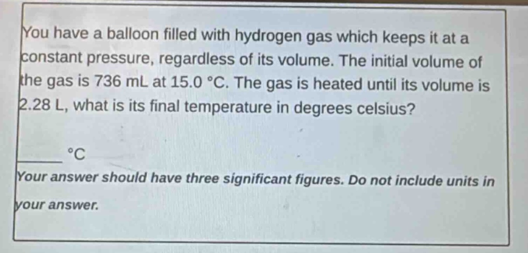 you have a balloon filled with hydrogen gas which keeps it at a constant pressure, regardless of its volume. the initial volume of the gas is 736 ml at 15.0 °c. the gas is heated until its volume is 2.28 l, what is its final temperature in degrees celsius?\n____ °c\nyour answer should have three significant figures. do not include units in your answer.