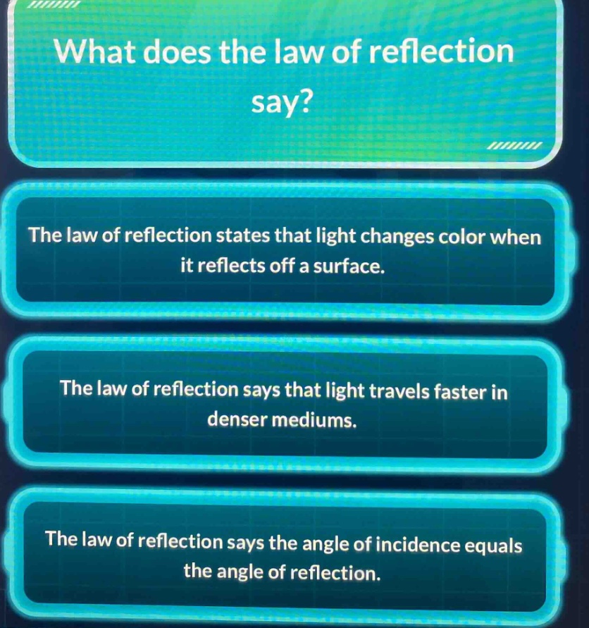 what does the law of reflection say?\nthe law of reflection states that light changes color when it reflects off a surface.\nthe law of reflection says that light travels faster in denser mediums.\nthe law of reflection says the angle of incidence equals the angle of reflection.