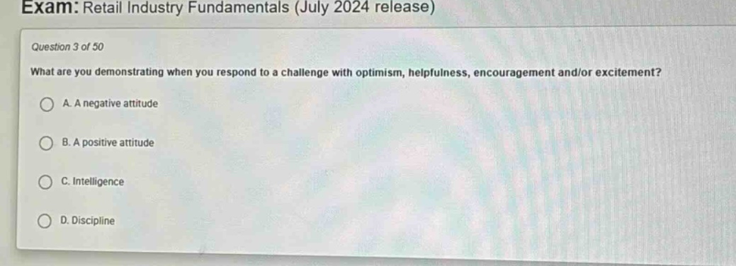 exam: retail industry fundamentals (july 2024 release)\nquestion 3 of 50\nwhat are you demonstrating when you respond to a challenge with optimism, helpfulness, encouragement and/or excitement?\na. a negative attitude\nb. a positive attitude\nc. intelligence\nd. discipline