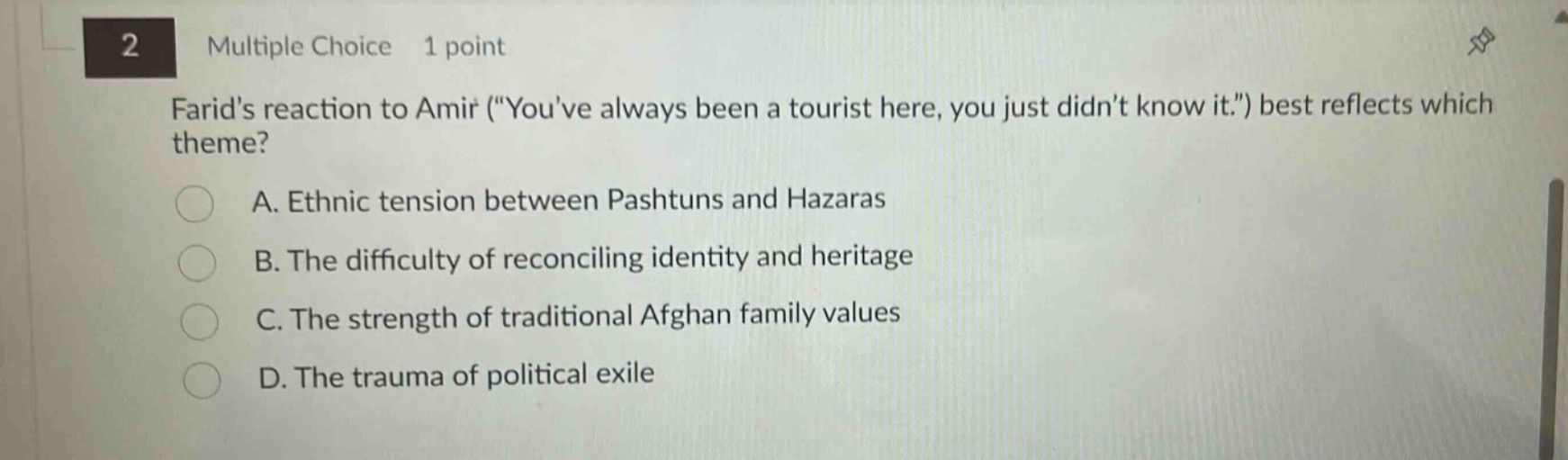2 multiple choice 1 point farids reaction to amir (\youve always been a tourist here, you just didnt know it.\) best reflects which theme? a. ethnic tension between pashtuns and hazaras b. the difficulty of reconciling identity and heritage c. the strength of traditional afghan family values d. the trauma of political exile