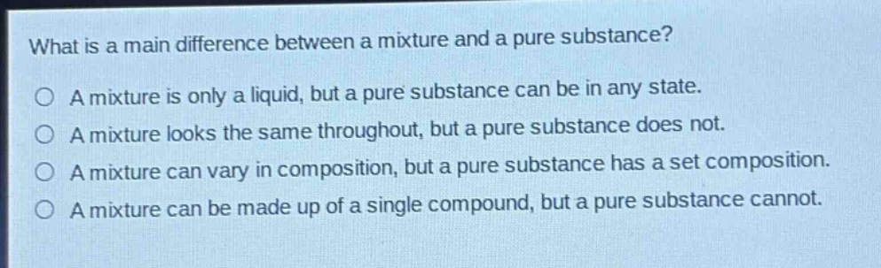 what is a main difference between a mixture and a pure substance?\na mixture is only a liquid, but a pure substance can be in any state.\na mixture looks the same throughout, but a pure substance does not.\na mixture can vary in composition, but a pure substance has a set composition.\na mixture can be made up of a single compound, but a pure substance cannot.