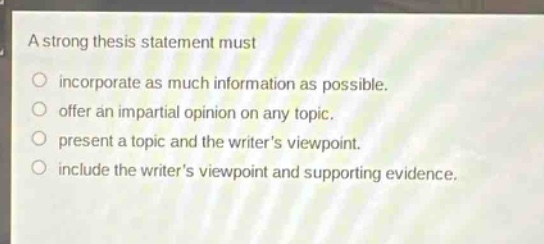 a strong thesis statement must\n○ incorporate as much information as possible.\n○ offer an impartial opinion on any topic.\n○ present a topic and the writers viewpoint.\n○ include the writers viewpoint and supporting evidence.