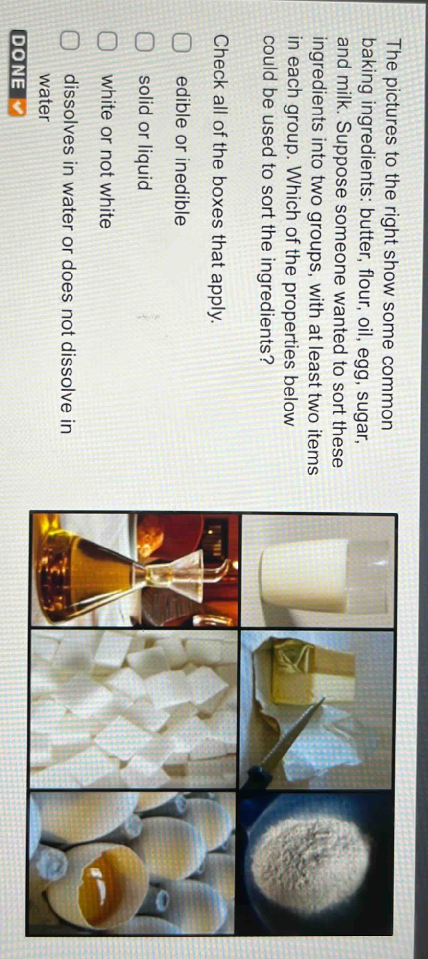 the pictures to the right show some common baking ingredients: butter, flour, oil, egg, sugar, and milk. suppose someone wanted to sort these ingredients into two groups, with at least two items in each group. which of the properties below could be used to sort the ingredients? check all of the boxes that apply. edible or inedible solid or liquid white or not white dissolves in water or does not dissolve in water