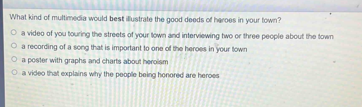 what kind of multimedia would best illustrate the good deeds of heroes in your town?\n○ a video of you touring the streets of your town and interviewing two or three people about the town\n○ a recording of a song that is important to one of the heroes in your town\n○ a poster with graphs and charts about heroism\n○ a video that explains why the people being honored are heroes